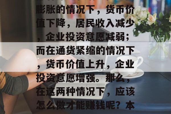 通货通缩的经济现象对个人和企业的经济发展都有深远影响。在通货膨胀的情况下,货币价值下降,居民收入减少,企业投资意愿减弱;而在通货紧缩的情况下,货币价值上升,企业投资意愿增强。那么,在这两种情况下,应该怎么做才能赚钱呢?本文将对此进行探讨。,通货通缩与通货紧缩下的赚钱策略对比分析 通货通缩的经济现象对个人和企业的经济发展都有深远影响。在通货膨胀的情况下,货币价值下降,居民收入减少,企业投资意愿减弱;而在通货紧缩的情况下,货币价值上升,企业投资意愿增强。那么,在这两种情况下,应该怎么做才能赚钱呢?本文将对此进行探讨。,通货通缩与通货紧缩下的赚钱策略对比分析