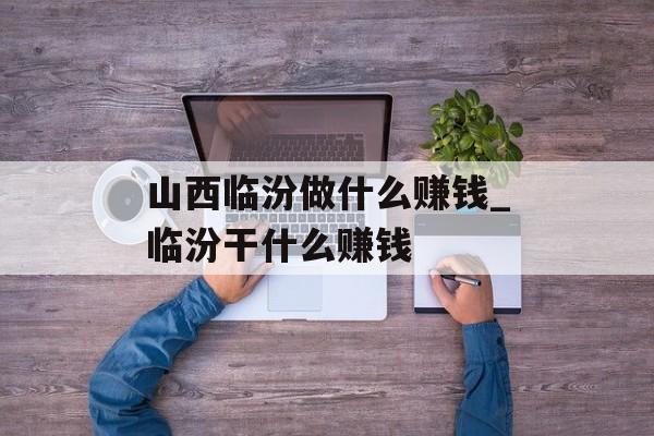 山西临汾做什么赚钱_临汾干什么赚钱 山西临汾做什么赚钱_临汾干什么赚钱