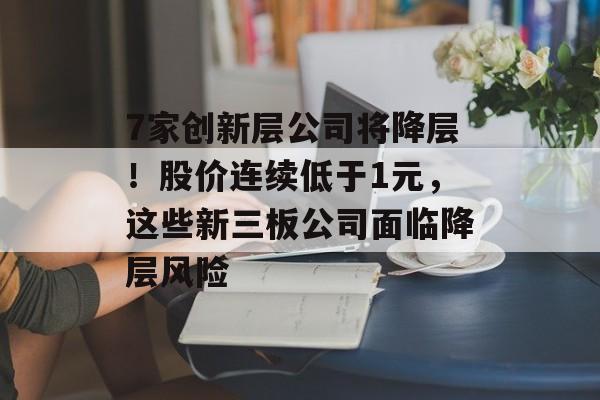 7家创新层公司将降层!股价连续低于1元,这些新三板公司面临降层风险 7家创新层公司将降层!股价连续低于1元,这些新三板公司面临降层风险