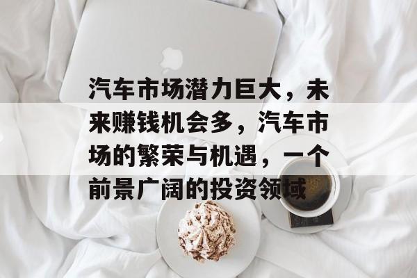 汽车市场潜力巨大,未来赚钱机会多,汽车市场的繁荣与机遇,一个前景广阔的投资领域 汽车市场潜力巨大,未来赚钱机会多,汽车市场的繁荣与机遇,一个前景广阔的投资领域