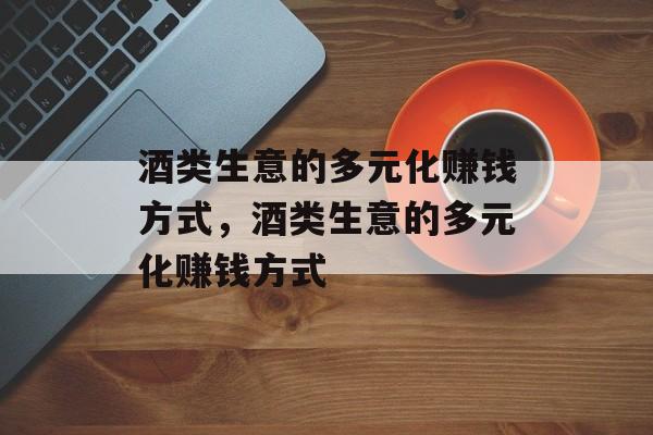 酒类生意的多元化赚钱方式,酒类生意的多元化赚钱方式 酒类生意的多元化赚钱方式,酒类生意的多元化赚钱方式