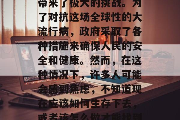 在当前全球各地都在经历着一场无法预测的病毒爆发,给我们的生活带来了极大的挑战。为了对抗这场全球性的大流行病,政府采取了各种措施来确保人民的安全和健康。然而,在这种情况下,许多人可能会感到焦虑,不知道现在应该如何生存下去,或者该怎么做才能找到工作赚钱。,如何应对当前的大流行,寻找工作与生存方法 在当前全球各地都在经历着一场无法预测的病毒爆发,给我们的生活带来了极大的挑战。为了对抗这场全球性的大流行病,政府采取了各种措施来确保人民的安全和健康。然而,在这种情况下,许多人可能会感到焦虑,不知道现在应该如何生存下去,或者该怎么做才能找到工作赚钱。,如何应对当前的大流行,寻找工作与生存方法