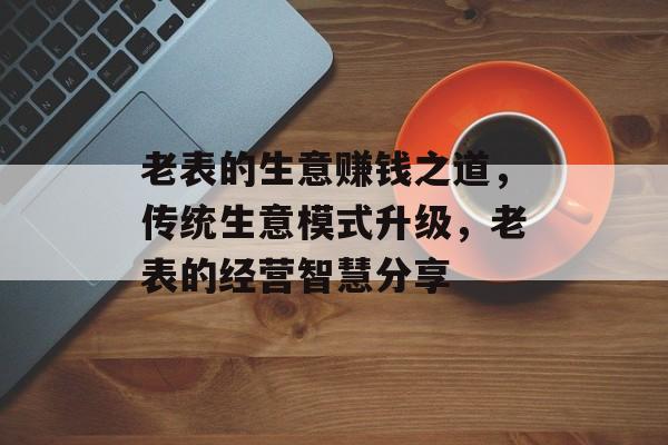 老表的生意赚钱之道,传统生意模式升级,老表的经营智慧分享 老表的生意赚钱之道,传统生意模式升级,老表的经营智慧分享