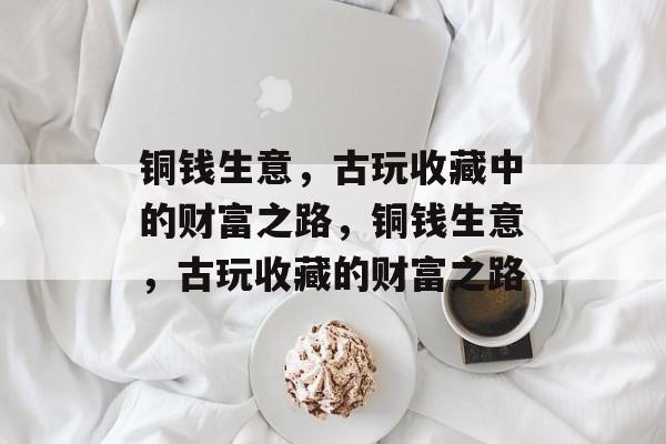 铜钱生意,古玩收藏中的财富之路,铜钱生意,古玩收藏的财富之路 铜钱生意,古玩收藏中的财富之路,铜钱生意,古玩收藏的财富之路