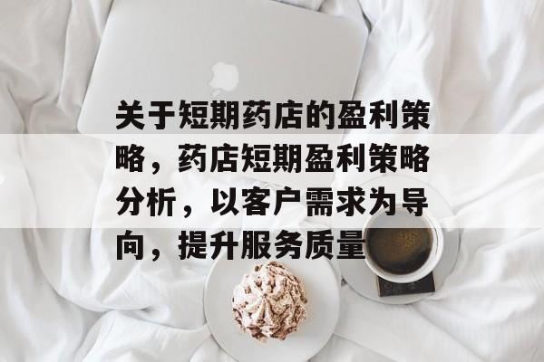 关于短期药店的盈利策略,药店短期盈利策略分析,以客户需求为导向,提升服务质量 关于短期药店的盈利策略,药店短期盈利策略分析,以客户需求为导向,提升服务质量