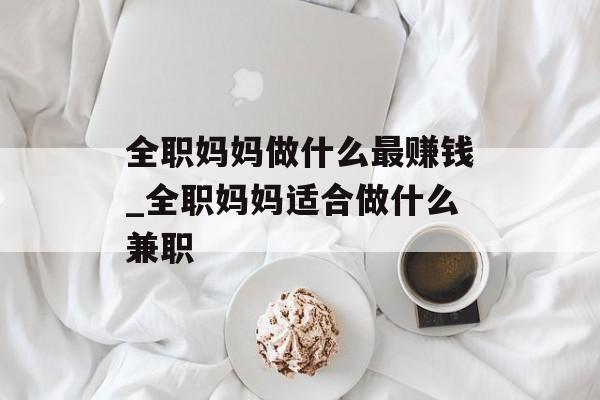 全职妈妈做什么最赚钱_全职妈妈适合做什么兼职