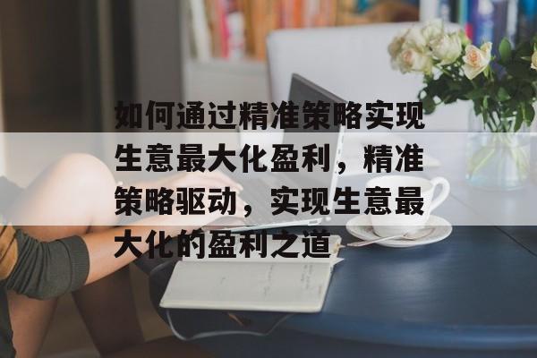 如何通过精准策略实现生意最大化盈利，精准策略驱动，实现生意最大化的盈利之道
