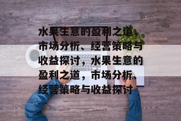 水果生意的盈利之道,市场分析、经营策略与收益探讨,水果生意的盈利之道,市场分析、经营策略与收益探讨 水果生意的盈利之道,市场分析、经营策略与收益探讨,水果生意的盈利之道,市场分析、经营策略与收益探讨