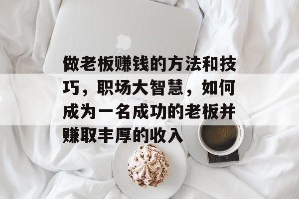 做老板赚钱的方法和技巧，职场大智慧，如何成为一名成功的老板并赚取丰厚的收入