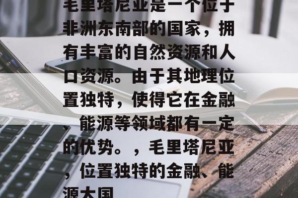毛里塔尼亚是一个位于非洲东南部的国家,拥有丰富的自然资源和人口资源。由于其地理位置独特,使得它在金融、能源等领域都有一定的优势。,毛里塔尼亚,位置独特的金融、能源大国 毛里塔尼亚是一个位于非洲东南部的国家,拥有丰富的自然资源和人口资源。由于其地理位置独特,使得它在金融、能源等领域都有一定的优势。,毛里塔尼亚,位置独特的金融、能源大国