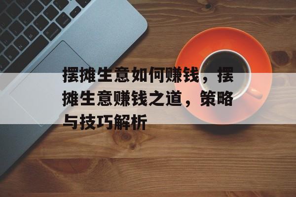 摆摊生意如何赚钱，摆摊生意赚钱之道，策略与技巧解析