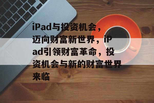 iPad与投资机会，迈向财富新世界，iPad引领财富革命，投资机会与新的财富世界来临