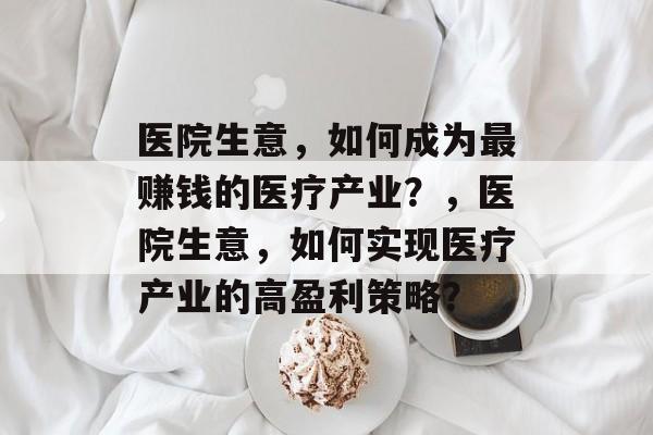 医院生意,如何成为最赚钱的医疗产业?,医院生意,如何实现医疗产业的高盈利策略? 医院生意,如何成为最赚钱的医疗产业?,医院生意,如何实现医疗产业的高盈利策略?