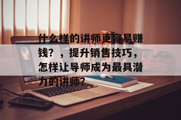 什么样的讲师更容易赚钱?,提升销售技巧,怎样让导师成为最具潜力的讲师? 什么样的讲师更容易赚钱?,提升销售技巧,怎样让导师成为最具潜力的讲师?