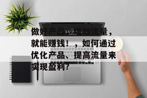 做好产品,增加流量,就能赚钱!,如何通过优化产品、提高流量来实现盈利? 做好产品,增加流量,就能赚钱!,如何通过优化产品、提高流量来实现盈利?