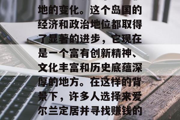 在过去的数十年里,爱尔兰已经发生了翻天覆地的变化。这个岛国的经济和政治地位都取得了显著的进步,它现在是一个富有创新精神、文化丰富和历史底蕴深厚的地方。在这样的背景下,许多人选择来爱尔兰定居并寻找赚钱的机会。,爱尔兰,财富与历史交汇之地 在过去的数十年里,爱尔兰已经发生了翻天覆地的变化。这个岛国的经济和政治地位都取得了显著的进步,它现在是一个富有创新精神、文化丰富和历史底蕴深厚的地方。在这样的背景下,许多人选择来爱尔兰定居并寻找赚钱的机会。,爱尔兰,财富与历史交汇之地