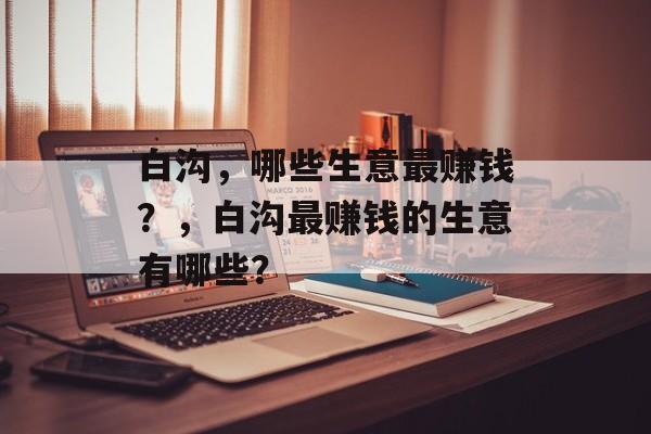 白沟，哪些生意最赚钱？，白沟最赚钱的生意有哪些？