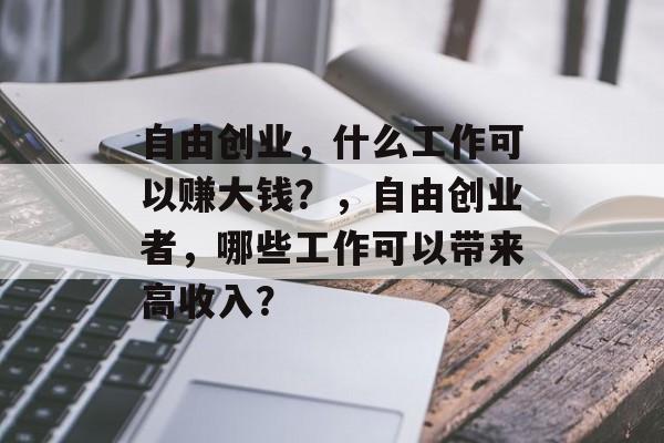 自由创业,什么工作可以赚大钱?,自由创业者,哪些工作可以带来高收入? 自由创业,什么工作可以赚大钱?,自由创业者,哪些工作可以带来高收入?