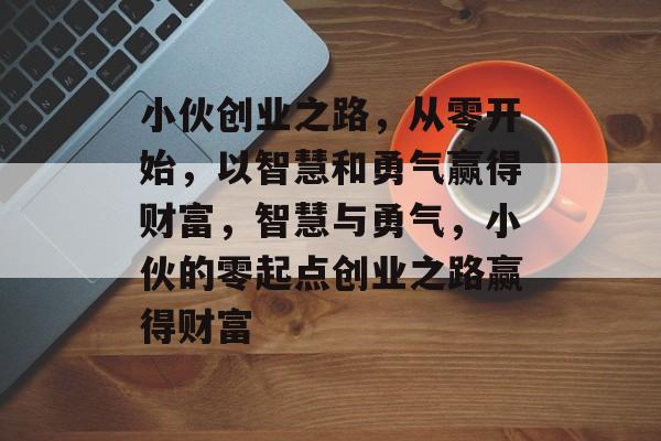 小伙创业之路,从零开始,以智慧和勇气赢得财富,智慧与勇气,小伙的零起点创业之路赢得财富 小伙创业之路,从零开始,以智慧和勇气赢得财富,智慧与勇气,小伙的零起点创业之路赢得财富