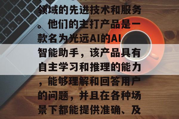 光远公司是一家总部位于中国的新创科技公司，专注于打造人工智能领域的先进技术和服务。他们的主打产品是一款名为光远AI的AI智能助手，该产品具有自主学习和推理的能力，能够理解和回答用户的问题，并且在各种场景下都能提供准确、及时的服务。，光远AI，以技术驱动未来，提升生活便利性