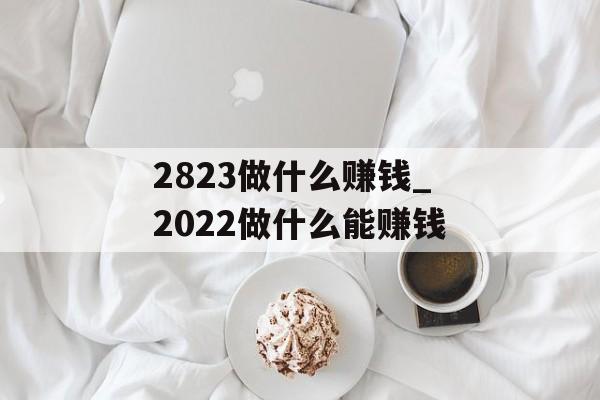 2823做什么赚钱_2022做什么能赚钱 2823做什么赚钱_2022做什么能赚钱