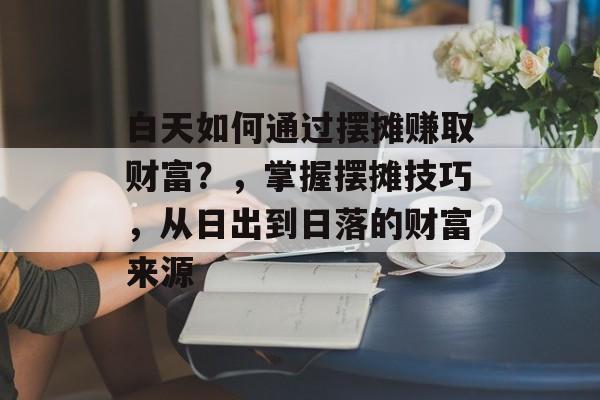 白天如何通过摆摊赚取财富?,掌握摆摊技巧,从日出到日落的财富来源 白天如何通过摆摊赚取财富?,掌握摆摊技巧,从日出到日落的财富来源