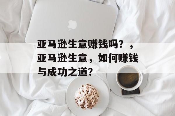亚马逊生意赚钱吗?,亚马逊生意,如何赚钱与成功之道? 亚马逊生意赚钱吗?,亚马逊生意,如何赚钱与成功之道?