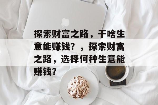 探索财富之路,干啥生意能赚钱?,探索财富之路,选择何种生意能赚钱? 探索财富之路,干啥生意能赚钱?,探索财富之路,选择何种生意能赚钱?