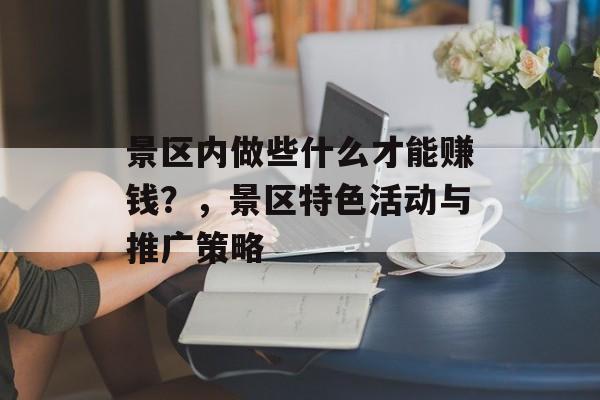 景区内做些什么才能赚钱?,景区特色活动与推广策略 景区内做些什么才能赚钱?,景区特色活动与推广策略