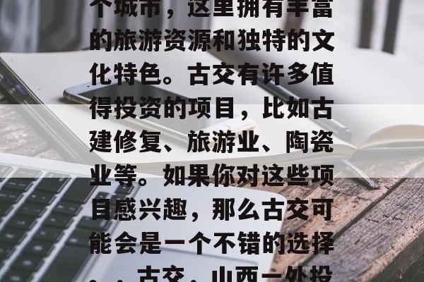 古交是中国山西省的一个城市,这里拥有丰富的旅游资源和独特的文化特色。古交有许多值得投资的项目,比如古建修复、旅游业、陶瓷业等。如果你对这些项目感兴趣,那么古交可能会是一个不错的选择。,古交,山西一处投资宝地 古交是中国山西省的一个城市,这里拥有丰富的旅游资源和独特的文化特色。古交有许多值得投资的项目,比如古建修复、旅游业、陶瓷业等。如果你对这些项目感兴趣,那么古交可能会是一个不错的选择。,古交,山西一处投资宝地