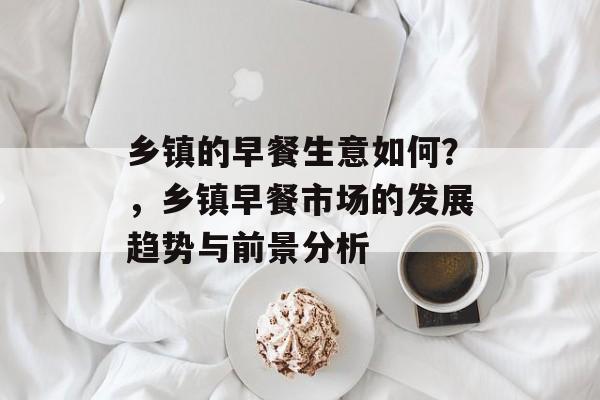 乡镇的早餐生意如何?,乡镇早餐市场的发展趋势与前景分析 乡镇的早餐生意如何?,乡镇早餐市场的发展趋势与前景分析