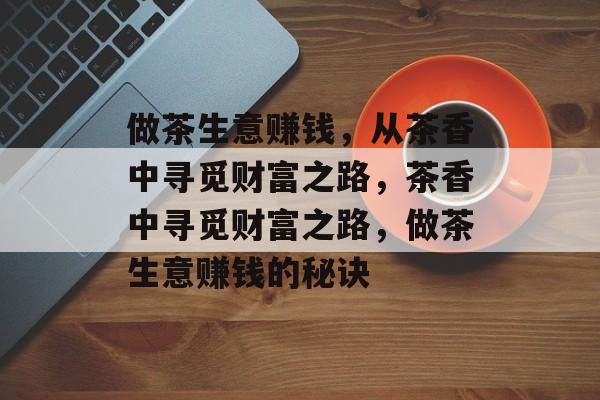 做茶生意赚钱,从茶香中寻觅财富之路,茶香中寻觅财富之路,做茶生意赚钱的秘诀 做茶生意赚钱,从茶香中寻觅财富之路,茶香中寻觅财富之路,做茶生意赚钱的秘诀