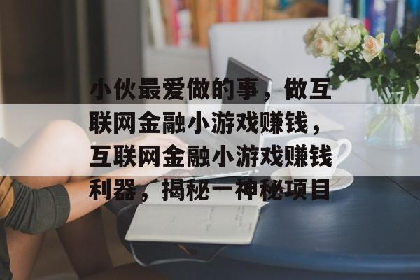 小伙最爱做的事，做互联网金融小游戏赚钱，互联网金融小游戏赚钱利器，揭秘一神秘项目