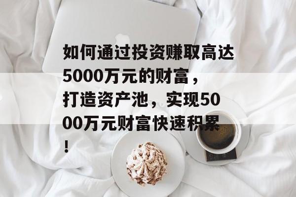 如何通过投资赚取高达5000万元的财富，打造资产池，实现5000万元财富快速积累！