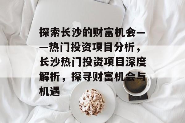 探索长沙的财富机会——热门投资项目分析,长沙热门投资项目深度解析,探寻财富机会与机遇 探索长沙的财富机会——热门投资项目分析,长沙热门投资项目深度解析,探寻财富机会与机遇