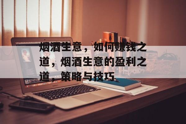 烟酒生意,如何赚钱之道,烟酒生意的盈利之道,策略与技巧 烟酒生意,如何赚钱之道,烟酒生意的盈利之道,策略与技巧