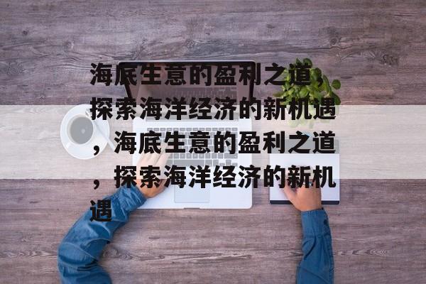 海底生意的盈利之道,探索海洋经济的新机遇,海底生意的盈利之道,探索海洋经济的新机遇 海底生意的盈利之道,探索海洋经济的新机遇,海底生意的盈利之道,探索海洋经济的新机遇