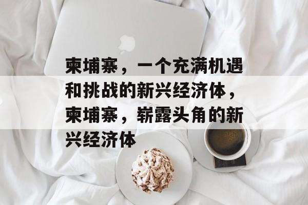 柬埔寨,一个充满机遇和挑战的新兴经济体,柬埔寨,崭露头角的新兴经济体 柬埔寨,一个充满机遇和挑战的新兴经济体,柬埔寨,崭露头角的新兴经济体