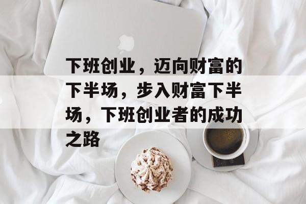 下班创业，迈向财富的下半场，步入财富下半场，下班创业者的成功之路