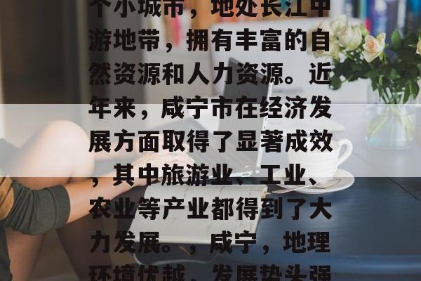 咸宁是中国湖北省的一个小城市，地处长江中游地带，拥有丰富的自然资源和人力资源。近年来，咸宁市在经济发展方面取得了显著成效，其中旅游业、工业、农业等产业都得到了大力发展。，咸宁，地理环境优越，发展势头强劲