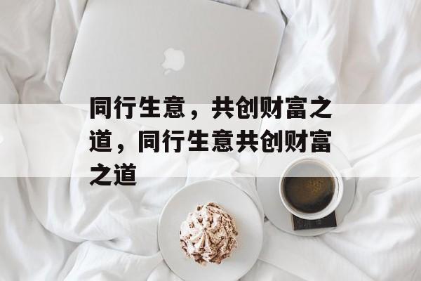 同行生意,共创财富之道,同行生意共创财富之道 同行生意,共创财富之道,同行生意共创财富之道
