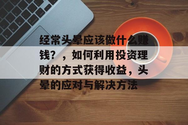 经常头晕应该做什么赚钱?,如何利用投资理财的方式获得收益,头晕的应对与解决方法 经常头晕应该做什么赚钱?,如何利用投资理财的方式获得收益,头晕的应对与解决方法