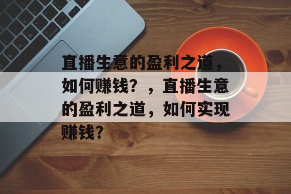 直播生意的盈利之道,如何赚钱?,直播生意的盈利之道,如何实现赚钱? 直播生意的盈利之道,如何赚钱?,直播生意的盈利之道,如何实现赚钱?