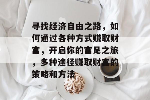 寻找经济自由之路，如何通过各种方式赚取财富，开启你的富足之旅，多种途径赚取财富的策略和方法
