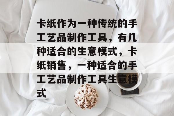 卡纸作为一种传统的手工艺品制作工具,有几种适合的生意模式,卡纸销售,一种适合的手工艺品制作工具生意模式 卡纸作为一种传统的手工艺品制作工具,有几种适合的生意模式,卡纸销售,一种适合的手工艺品制作工具生意模式