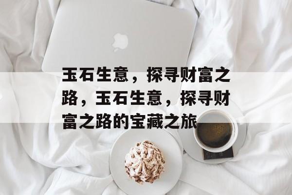 玉石生意,探寻财富之路,玉石生意,探寻财富之路的宝藏之旅 玉石生意,探寻财富之路,玉石生意,探寻财富之路的宝藏之旅