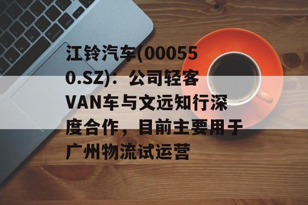 江铃汽车(000550.SZ):公司轻客VAN车与文远知行深度合作,目前主要用于广州物流试运营 江铃汽车(000550.SZ):公司轻客VAN车与文远知行深度合作,目前主要用于广州物流试运营