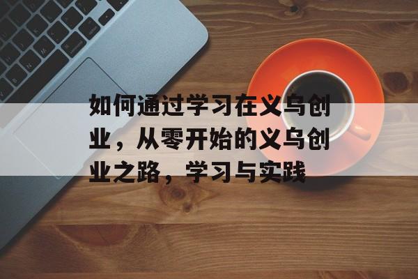 如何通过学习在义乌创业,从零开始的义乌创业之路,学习与实践 如何通过学习在义乌创业,从零开始的义乌创业之路,学习与实践