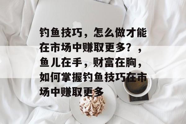 钓鱼技巧，怎么做才能在市场中赚取更多？，鱼儿在手，财富在胸，如何掌握钓鱼技巧在市场中赚取更多