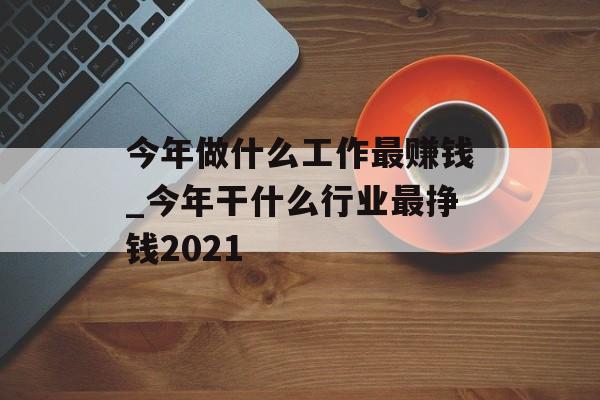 今年做什么工作最赚钱_今年干什么行业最挣钱2021 今年做什么工作最赚钱_今年干什么行业最挣钱2021